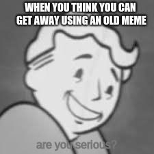 Everyone's first day on Imgflip | WHEN YOU THINK YOU CAN GET AWAY USING AN OLD MEME; are you serious? | image tagged in fallout,old memes,cancer | made w/ Imgflip meme maker