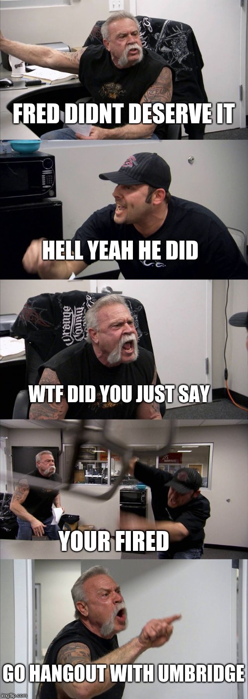 American Chopper Argument Meme | FRED DIDNT DESERVE IT; HELL YEAH HE DID; WTF DID YOU JUST SAY; YOUR FIRED; GO HANGOUT WITH UMBRIDGE | image tagged in memes,american chopper argument | made w/ Imgflip meme maker