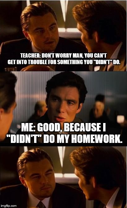 homework "loophole". | TEACHER: DON'T WORRY MAN, YOU CAN'T GET INTO TROUBLE FOR SOMETHING YOU "DIDN'T" DO. ME: GOOD, BECAUSE I "DIDN'T" DO MY HOMEWORK. | image tagged in memes,inception | made w/ Imgflip meme maker