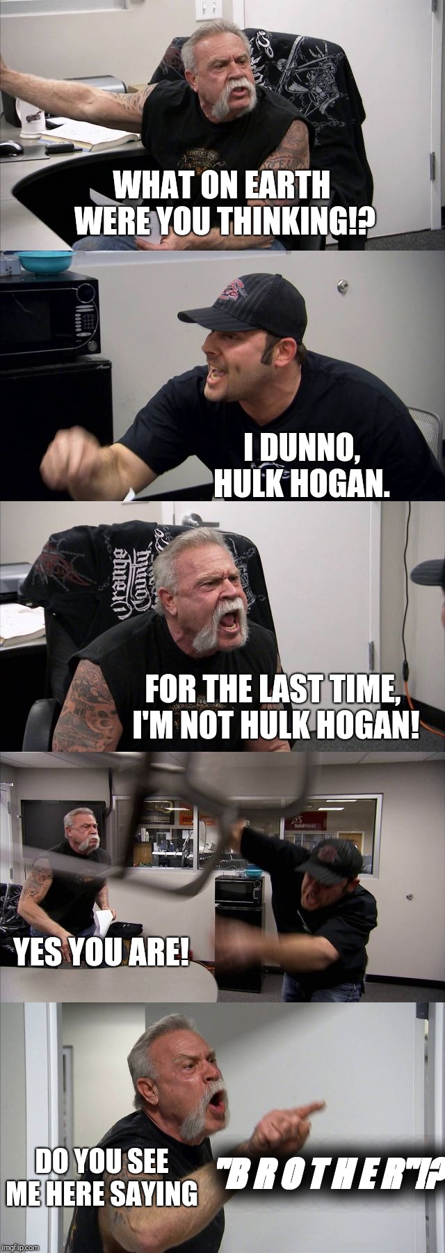 American Chopper Argument Meme | WHAT ON EARTH WERE YOU THINKING!? I DUNNO, HULK HOGAN. FOR THE LAST TIME, I'M NOT HULK HOGAN! YES YOU ARE! "B R O T H E R"!? DO YOU SEE ME HERE SAYING | image tagged in memes,american chopper argument | made w/ Imgflip meme maker