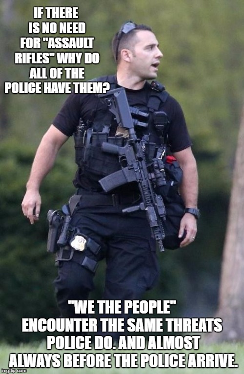 When seconds count, the police are only minutes away. If I ordered a pizza and called the cops, guess who would show up 1st.  | IF THERE IS NO NEED FOR "ASSAULT RIFLES" WHY DO ALL OF THE POLICE HAVE THEM? "WE THE PEOPLE" ENCOUNTER THE SAME THREATS  POLICE DO. AND ALMOST ALWAYS BEFORE THE POLICE ARRIVE. | image tagged in random,cops,assault weapons,police,2nd amendment,we the people | made w/ Imgflip meme maker