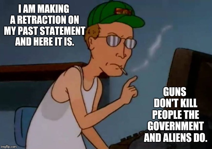 The Dale Gribble Conspiracy | I AM MAKING A RETRACTION ON MY PAST STATEMENT AND HERE IT IS. GUNS DON'T KILL PEOPLE THE GOVERNMENT AND ALIENS DO. | image tagged in king of the hill,conspiracy,conspiracy theory,conspiracy theories,aliens,alien | made w/ Imgflip meme maker