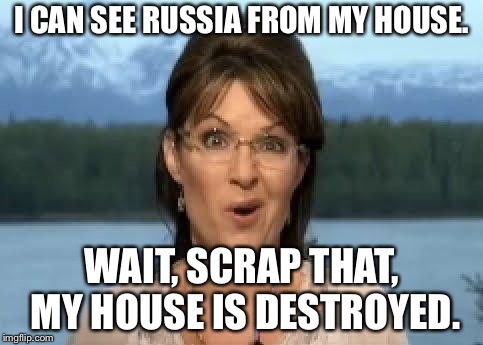 It's true. | I CAN SEE RUSSIA FROM MY HOUSE. WAIT, SCRAP THAT, MY HOUSE IS DESTROYED. | image tagged in sarah palin,russia,alaska | made w/ Imgflip meme maker