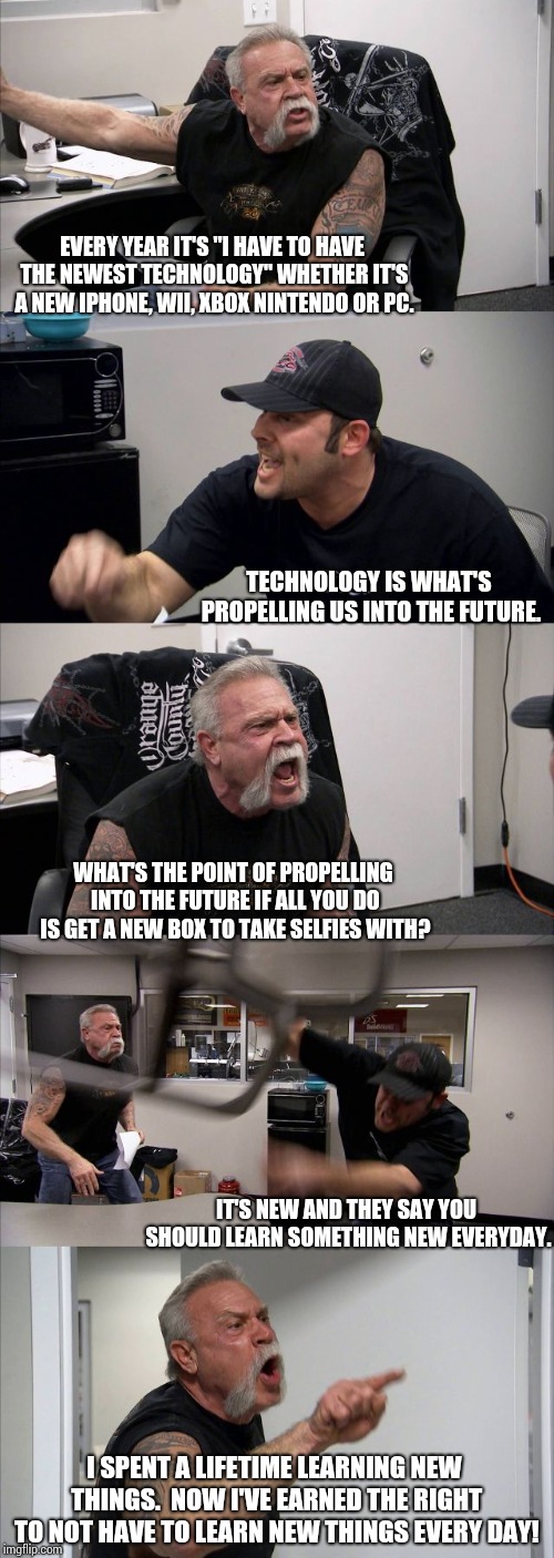 Old vs New | EVERY YEAR IT'S "I HAVE TO HAVE THE NEWEST TECHNOLOGY" WHETHER IT'S A NEW IPHONE, WII, XBOX NINTENDO OR PC. TECHNOLOGY IS WHAT'S PROPELLING US INTO THE FUTURE. WHAT'S THE POINT OF PROPELLING INTO THE FUTURE IF ALL YOU DO IS GET A NEW BOX TO TAKE SELFIES WITH? IT'S NEW AND THEY SAY YOU SHOULD LEARN SOMETHING NEW EVERYDAY. I SPENT A LIFETIME LEARNING NEW THINGS.  NOW I'VE EARNED THE RIGHT TO NOT HAVE TO LEARN NEW THINGS EVERY DAY! | image tagged in memes,american chopper argument,old man,vs,young,technology | made w/ Imgflip meme maker
