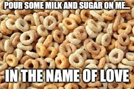 cheerios |  POUR SOME MILK AND SUGAR ON ME... IN THE NAME OF LOVE | image tagged in cheerios | made w/ Imgflip meme maker