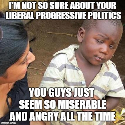 Who Wants To Feel Like This All The Time? | I'M NOT SO SURE ABOUT YOUR LIBERAL PROGRESSIVE POLITICS; YOU GUYS JUST SEEM SO MISERABLE AND ANGRY ALL THE TIME | image tagged in memes,third world skeptical kid | made w/ Imgflip meme maker