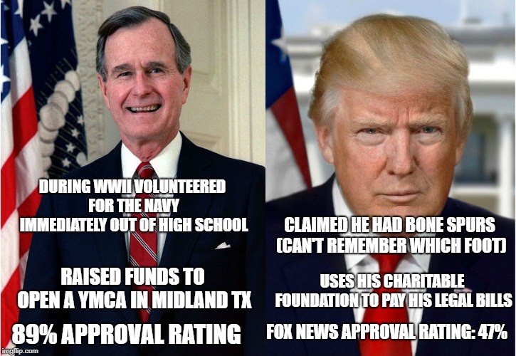 Why are liberals praising George H.W. Bush?  | DURING WWII VOLUNTEERED FOR THE NAVY IMMEDIATELY OUT OF HIGH SCHOOL; CLAIMED HE HAD BONE SPURS (CAN'T REMEMBER WHICH FOOT); USES HIS CHARITABLE FOUNDATION TO PAY HIS LEGAL BILLS; RAISED FUNDS TO OPEN A YMCA IN MIDLAND TX; FOX NEWS APPROVAL RATING: 47%; 89% APPROVAL RATING | image tagged in trump,george bush,liberals,conservatives,politics | made w/ Imgflip meme maker