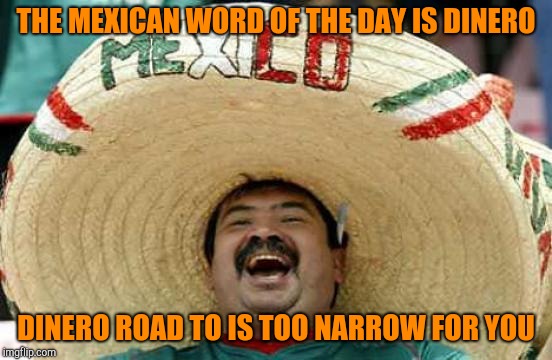 Happy Mexican | THE MEXICAN WORD OF THE DAY IS DINERO DINERO ROAD TO IS TOO NARROW FOR YOU | image tagged in happy mexican | made w/ Imgflip meme maker