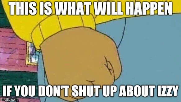 Arthur Fist Meme | THIS IS WHAT WILL HAPPEN; IF YOU DON'T SHUT UP ABOUT IZZY | image tagged in memes,arthur fist | made w/ Imgflip meme maker