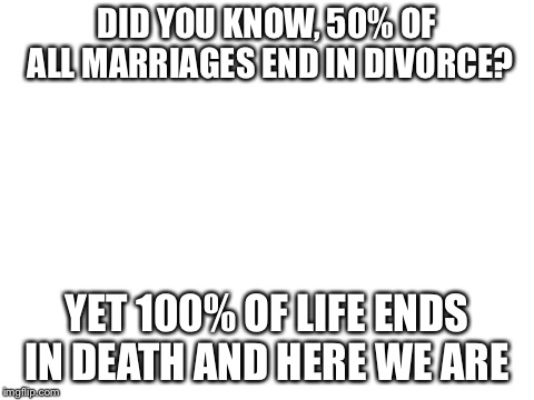Blank White Template | DID YOU KNOW, 50% OF ALL MARRIAGES END IN DIVORCE? YET 100% OF LIFE ENDS IN DEATH AND HERE WE ARE | image tagged in blank white template | made w/ Imgflip meme maker