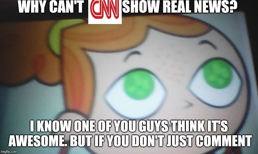 First World Problems Izzy | WHY CAN'T              SHOW REAL NEWS? I KNOW ONE OF YOU GUYS THINK IT'S AWESOME. BUT IF YOU DON'T JUST COMMENT | image tagged in first world problems izzy | made w/ Imgflip meme maker
