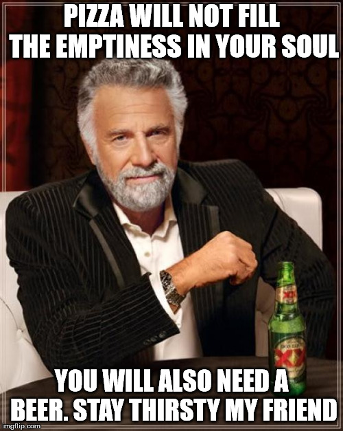 The Most Interesting Man In The World Meme | PIZZA WILL NOT FILL THE EMPTINESS IN YOUR SOUL; YOU WILL ALSO NEED A BEER. STAY THIRSTY MY FRIEND | image tagged in memes,the most interesting man in the world | made w/ Imgflip meme maker