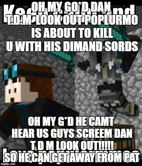 OH MY GO*D DAN T.D.M  LOOK OUT POPLURMO IS ABOUT TO KILL U WITH HIS DIMAND SORDS; OH MY G*D HE CAMT HEAR US GUYS SCREEM DAN T D M LOOK OUT!!!!! SO HE CAN GET AWAY FROM PAT | made w/ Imgflip meme maker
