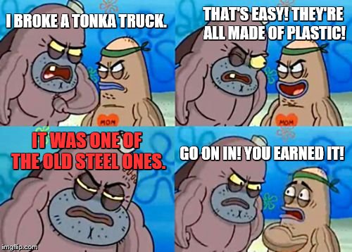 How Tough Are You Meme | THAT'S EASY! THEY'RE ALL MADE OF PLASTIC! I BROKE A TONKA TRUCK. IT WAS ONE OF THE OLD STEEL ONES. GO ON IN! YOU EARNED IT! | image tagged in memes,how tough are you,toys,trucks,raydog,fishing for upvotes | made w/ Imgflip meme maker