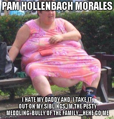Fat Women  | PAM HOLLENBACH MORALES; I HATE MY DADDY AND  I TAKE IT OUT ON MY SIBLINGS,,IM THE PESTY MEDDLING  BULLY OF THE FAMILY,,,,,HEHE GO ME | image tagged in fat women | made w/ Imgflip meme maker