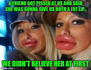 Then I Saw Her Face--Now I'm A Believer | A FRIEND GOT PISSED AT US AND SAID SHE WAS GONNA GIVE US BOTH A FAT LIP... WE DIDN'T BELIEVE HER AT FIRST | image tagged in memes,duck face chicks,fat lip | made w/ Imgflip meme maker