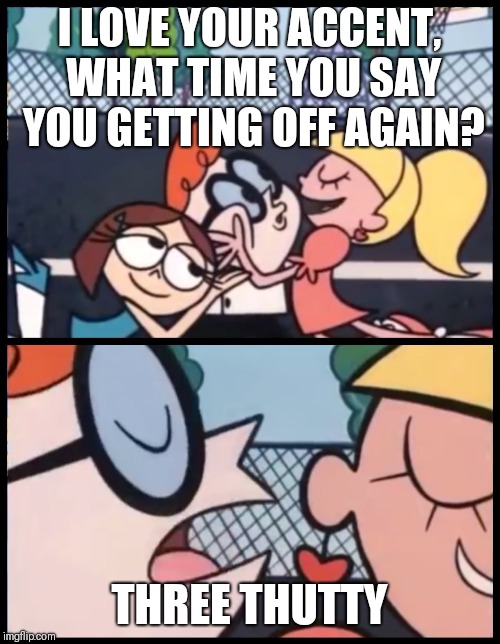 Say it Again, Dexter | I LOVE YOUR ACCENT, WHAT TIME YOU SAY YOU GETTING OFF AGAIN? THREE THUTTY | image tagged in say it again dexter | made w/ Imgflip meme maker