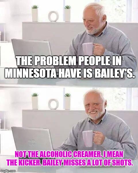 Minnesota has a Bailey problem | THE PROBLEM PEOPLE IN MINNESOTA HAVE IS BAILEY'S. NOT THE ALCOHOLIC CREAMER. I MEAN THE KICKER. BAILEY MISSES A LOT OF SHOTS. | image tagged in memes,hide the pain harold,nfl football,kick,sucks,vikings | made w/ Imgflip meme maker