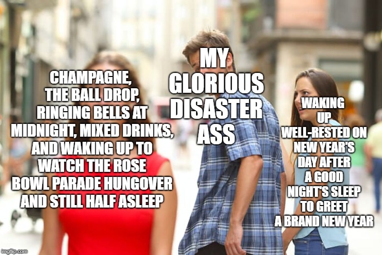 Distracted Boyfriend Meme | MY GLORIOUS DISASTER ASS; WAKING UP WELL-RESTED ON NEW YEAR'S DAY AFTER A GOOD NIGHT'S SLEEP TO GREET A BRAND NEW YEAR; CHAMPAGNE, THE BALL DROP, RINGING BELLS AT MIDNIGHT, MIXED DRINKS, AND WAKING UP TO WATCH THE ROSE BOWL PARADE HUNGOVER AND STILL HALF ASLEEP | image tagged in memes,distracted boyfriend | made w/ Imgflip meme maker