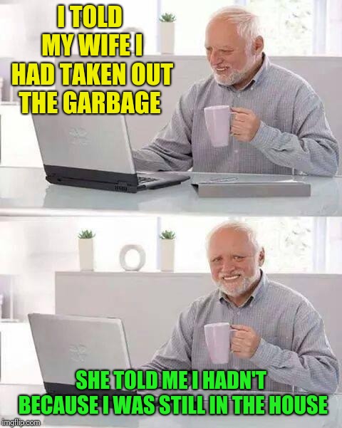 Hide the Pain Harold Meme | I TOLD MY WIFE I HAD TAKEN OUT THE GARBAGE; SHE TOLD ME I HADN'T BECAUSE I WAS STILL IN THE HOUSE | image tagged in memes,hide the pain harold | made w/ Imgflip meme maker