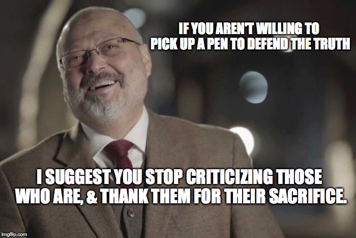 Jamal Khashoggi | IF YOU AREN'T WILLING TO PICK UP A PEN TO DEFEND THE TRUTH; I SUGGEST YOU STOP CRITICIZING THOSE WHO ARE, & THANK THEM FOR THEIR SACRIFICE. | image tagged in jamal khashoggi | made w/ Imgflip meme maker