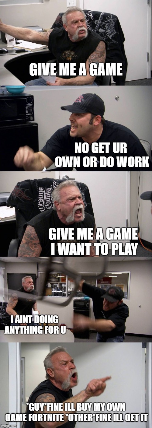 American Chopper Argument | GIVE ME A GAME; NO GET UR OWN OR DO WORK; GIVE ME A GAME I WANT TO PLAY; I AINT DOING ANYTHING FOR U; *GUY*FINE ILL BUY MY OWN GAME FORTNITE *OTHER*FINE ILL GET IT | image tagged in memes,american chopper argument | made w/ Imgflip meme maker