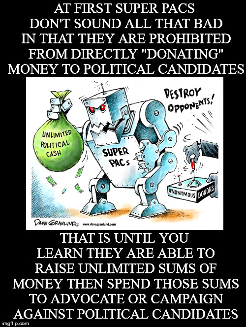 New post*M~U~S~T * D~E~S~T~R~O~Y * D~E~M~O~C~R~A~C~Y* | AT FIRST SUPER PACS DON'T SOUND ALL THAT BAD IN THAT THEY ARE PROHIBITED FROM DIRECTLY "DONATING" MONEY TO POLITICAL CANDIDATES; THAT IS UNTIL YOU LEARN THEY ARE ABLE TO RAISE UNLIMITED SUMS OF MONEY THEN SPEND THOSE SUMS TO ADVOCATE OR CAMPAIGN AGAINST POLITICAL CANDIDATES | image tagged in super pacs,money in politics,campaign finance reform,citizens united,pacs,dark money | made w/ Imgflip meme maker