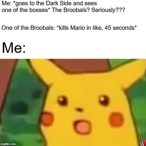 Another Super Mario Odyssey meme. | Me: *goes to the Dark Side and sees one of the bosses* The Broobals? Seriously??? One of the Broobals: *kills Mario in like, 45 seconds*; Me: | image tagged in memes,surprised pikachu,super mario odyssey,pokemon,nintendo,mario | made w/ Imgflip meme maker