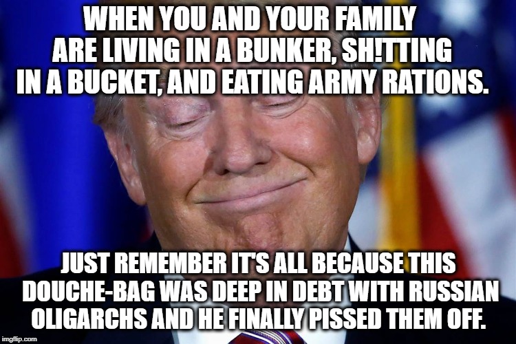 Your Life Is A Nightmare Because of People Like This | WHEN YOU AND YOUR FAMILY ARE LIVING IN A BUNKER, SH!TTING IN A BUCKET, AND EATING ARMY RATIONS. JUST REMEMBER IT'S ALL BECAUSE THIS DOUCHE-BAG WAS DEEP IN DEBT WITH RUSSIAN OLIGARCHS AND HE FINALLY PISSED THEM OFF. | image tagged in donald trump,russia,putin,treason,traitor,puppet | made w/ Imgflip meme maker