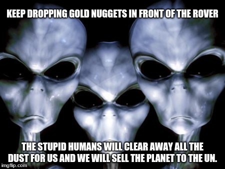 NASA found gold on Mars | KEEP DROPPING GOLD NUGGETS IN FRONT OF THE ROVER; THE STUPID HUMANS WILL CLEAR AWAY ALL THE DUST FOR US AND WE WILL SELL THE PLANET TO THE UN. | image tagged in angry aliens,gold,mars,stupid humans | made w/ Imgflip meme maker