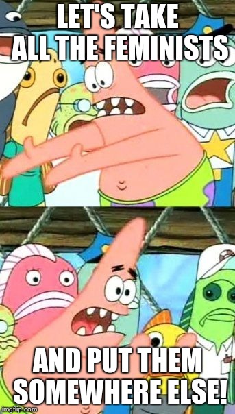 Give them their own island, Natural Selection | LET'S TAKE ALL THE FEMINISTS; AND PUT THEM SOMEWHERE ELSE! | image tagged in memes,put it somewhere else patrick,feminism,triggered feminist,feminist,patrick | made w/ Imgflip meme maker