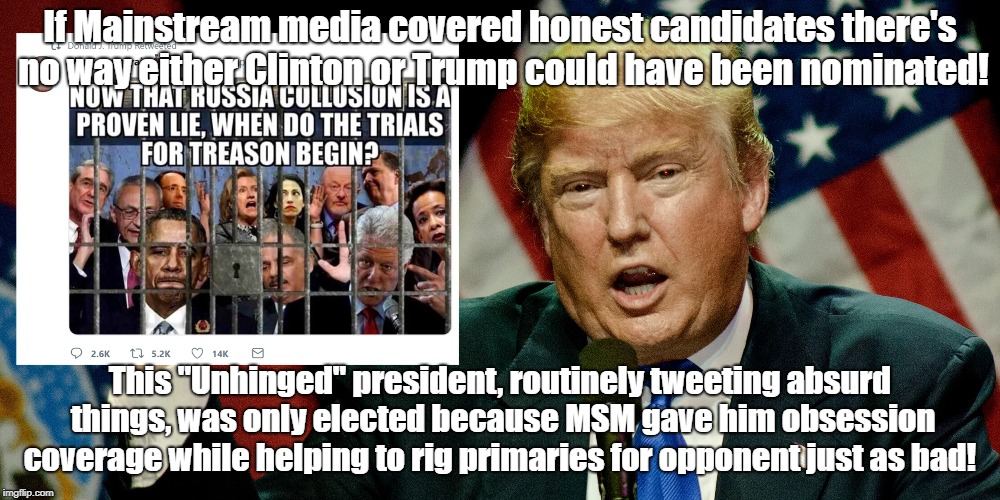 Rigged Election Created "Unhinged President" | If Mainstream media covered honest candidates there's no way either Clinton or Trump could have been nominated! This "Unhinged" president, routinely tweeting absurd things, was only elected because MSM gave him obsession coverage while helping to rig primaries for opponent just as bad! | image tagged in donald trump,rigged elections,biased media,politics | made w/ Imgflip meme maker