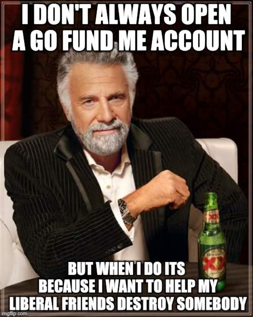 I need lawyers, security, travel, cocaine..... | I DON'T ALWAYS OPEN A GO FUND ME ACCOUNT; BUT WHEN I DO ITS BECAUSE I WANT TO HELP MY LIBERAL FRIENDS DESTROY SOMEBODY | image tagged in memes,the most interesting man in the world,stealing,corruption | made w/ Imgflip meme maker