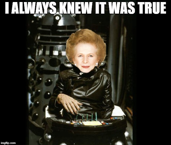 I ALWAYS KNEW IT WAS TRUE | image tagged in thatcher davros | made w/ Imgflip meme maker