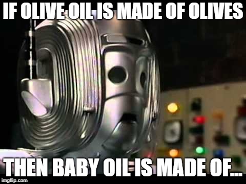 Logical Cyberman | IF OLIVE OIL IS MADE OF OLIVES; THEN BABY OIL IS MADE OF... | image tagged in logical cyberman | made w/ Imgflip meme maker