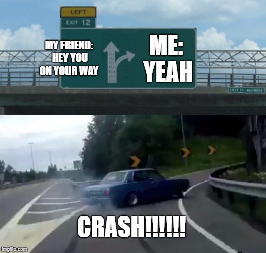Left Exit 12 Off Ramp Meme | MY FRIEND: HEY YOU ON YOUR WAY; ME: YEAH; CRASH!!!!!! | image tagged in memes,left exit 12 off ramp | made w/ Imgflip meme maker