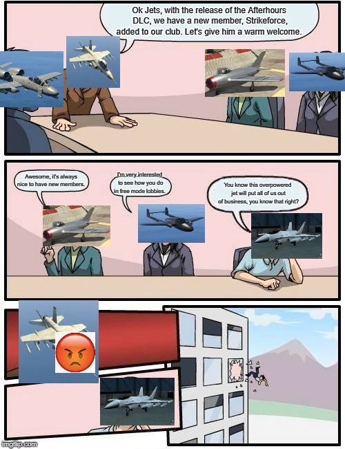Boardroom Meeting Suggestion Meme | Ok Jets, with the release of the Afterhours DLC, we have a new member, Strikeforce, added to our club. Let's give him a warm welcome. Awesome, it's always nice to have new members. I'm very interested to see how you do in free mode lobbies. You know this overpowered jet will put all of us out of business, you know that right? | image tagged in memes,boardroom meeting suggestion | made w/ Imgflip meme maker