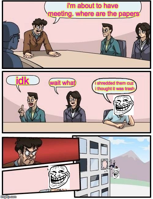 Boardroom Meeting Suggestion | i'm about to have meeting. where are the papers; idk; wait what; i shredded them cuz i thought it was trash | image tagged in memes,boardroom meeting suggestion | made w/ Imgflip meme maker