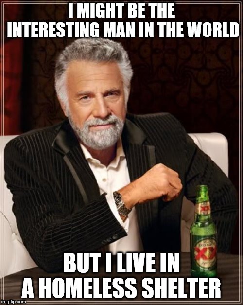 I might be the interesting man in the world | I MIGHT BE THE INTERESTING MAN IN THE WORLD; BUT I LIVE IN A HOMELESS SHELTER | image tagged in memes,the most interesting man in the world,funny memes,funny meme,homeless shelter | made w/ Imgflip meme maker