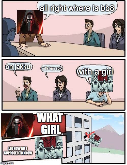 Boardroom Meeting Suggestion | all right where is bb8; on jakku; with han solo; with a girl; WHAT GIRL; LOL HOW AM I SUPPOSED TO KNOW | image tagged in memes,boardroom meeting suggestion | made w/ Imgflip meme maker