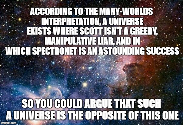 space | ACCORDING TO THE MANY-WORLDS INTERPRETATION, A UNIVERSE EXISTS WHERE SCOTT ISN'T A GREEDY, MANIPULATIVE LIAR, AND IN WHICH SPECTRONET IS AN ASTOUNDING SUCCESS; SO YOU COULD ARGUE THAT SUCH A UNIVERSE IS THE OPPOSITE OF THIS ONE | image tagged in space | made w/ Imgflip meme maker
