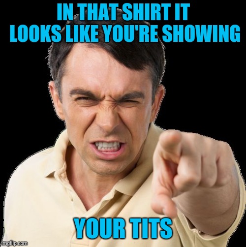 Except you | IN THAT SHIRT IT LOOKS LIKE YOU'RE SHOWING YOUR TITS | image tagged in except you | made w/ Imgflip meme maker