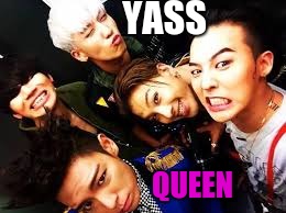This is what my friends and I would do. | YASS; QUEEN | image tagged in bigbang | made w/ Imgflip meme maker