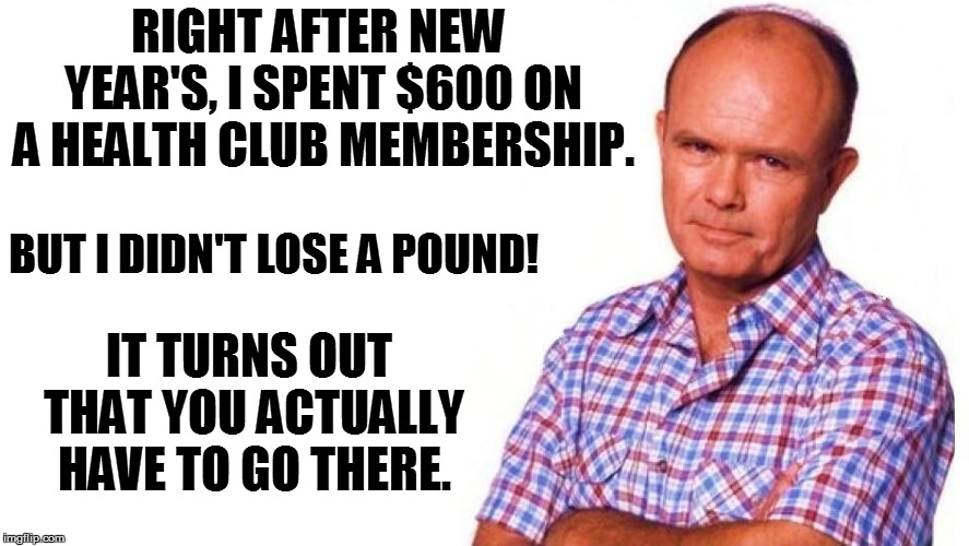 THAT'S LIFE! | RIGHT AFTER NEW YEAR'S, I SPENT $600 ON A HEALTH CLUB MEMBERSHIP. IT TURNS OUT THAT YOU ACTUALLY HAVE TO GO THERE. BUT I DIDN'T LOSE A POUND! | image tagged in life | made w/ Imgflip meme maker