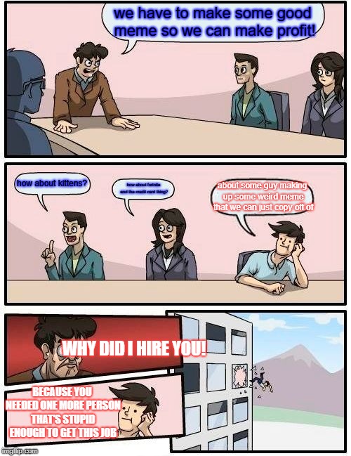 Boardroom Meeting Suggestion Meme | we have to make some good meme so we can make profit! how about kittens? how about fortnite and the credit card thing? about some guy making up some weird meme that we can just copy off of; WHY DID I HIRE YOU! BECAUSE YOU NEEDED ONE MORE PERSON THAT'S STUPID ENOUGH TO GET THIS JOB | image tagged in memes,boardroom meeting suggestion | made w/ Imgflip meme maker