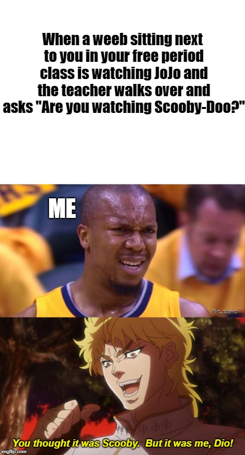 True Story | When a weeb sitting next to you in your free period class is watching JoJo and the teacher walks over and asks "Are you watching Scooby-Doo?"; ME; You thought it was Scooby.  But it was me, Dio! | image tagged in but it was me dio,blank white template,huh,anime,scooby doo | made w/ Imgflip meme maker