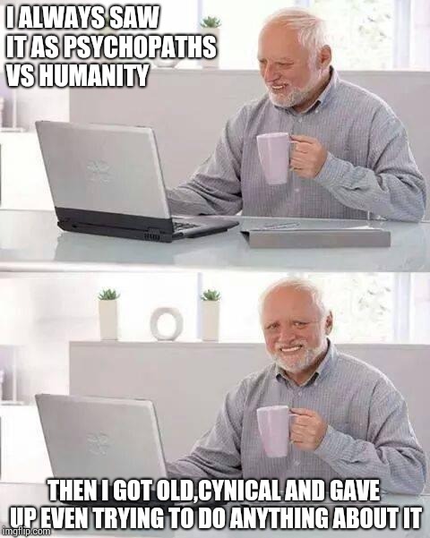 I ALWAYS SAW IT AS PSYCHOPATHS VS HUMANITY THEN I GOT OLD,CYNICAL AND GAVE UP EVEN TRYING TO DO ANYTHING ABOUT IT | image tagged in memes,hide the pain harold | made w/ Imgflip meme maker