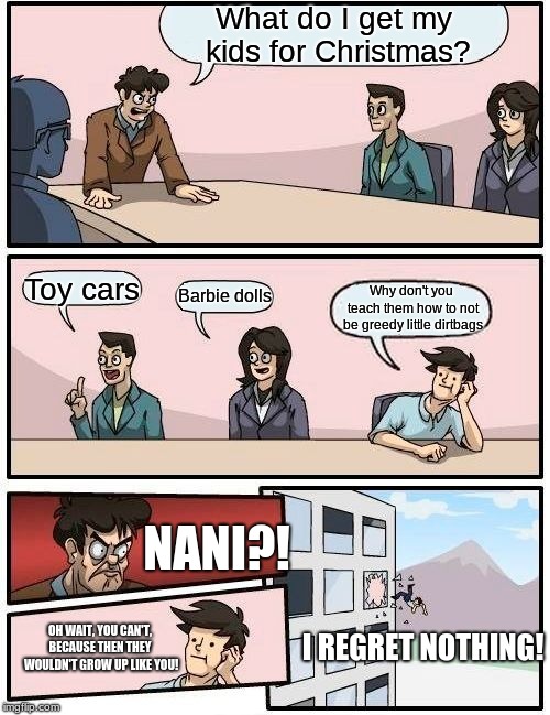 Boardroom Meeting Suggestion Meme | What do I get my kids for Christmas? Toy cars; Barbie dolls; Why don't you teach them how to not be greedy little dirtbags; NANI?! OH WAIT, YOU CAN'T, BECAUSE THEN THEY  WOULDN'T GROW UP LIKE YOU! I REGRET NOTHING! | image tagged in memes,boardroom meeting suggestion | made w/ Imgflip meme maker