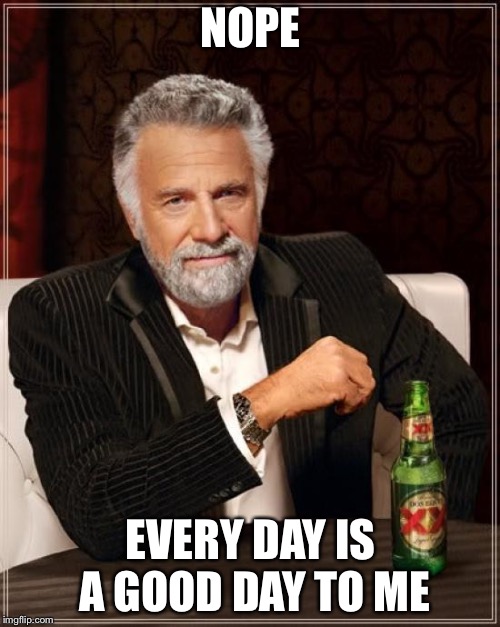 The Most Interesting Man In The World Meme | NOPE EVERY DAY IS A GOOD DAY TO ME | image tagged in memes,the most interesting man in the world | made w/ Imgflip meme maker
