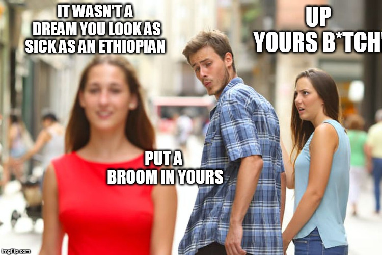 Distracted Boyfriend Meme | IT WASN'T A DREAM YOU LOOK AS SICK AS AN ETHIOPIAN UP YOURS B*TCH! PUT A BROOM IN YOURS | image tagged in memes,distracted boyfriend | made w/ Imgflip meme maker